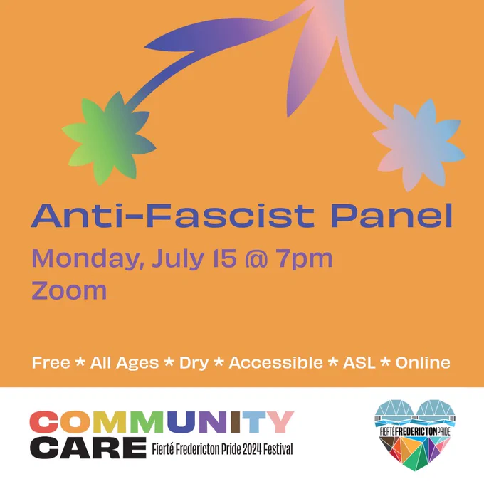 Square orange background. Blue text reads Anti-Fascist Panel. Purple text reads Monday, July 15 @ 7pm. Free. All Ages. Dry. Accessible. ASL. Online. In the top center of the screen are a pair of daisies with a pink-purple-green-blue gradient. In a white rectangle at the bottom of the screen is the Fierté Fredericton Pride logo, a rainbow geometric heart depicting the Fredericton walking bridge. On the bottom left is the festival theme. Rainbow block text reads Community. Black block text reads Care. Smaller black lettering reads Fierté Fredericton Pride 2024 Festival.