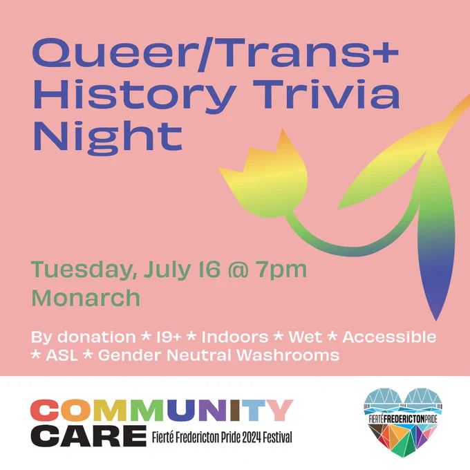 Square pink background. Purple text reads Queer/Trans  History Trivia Night. Green text reads Tuesday, July 16 @ 7pm. By donation. 19 . Indoors. Wet. Accessible. ASL. Gender Neutral Washrooms. On the left center of the screen is a tulip with an orange-yellow-green-blue gradient. In a white rectangle at the bottom of the screen is the Fierté Fredericton Pride logo, a rainbow geometric heart depicting the Fredericton walking bridge. On the bottom left is the festival theme. Rainbow block text reads Community. Black block text reads Care. Smaller black lettering reads Fierté Fredericton Pride 2024 Festival.