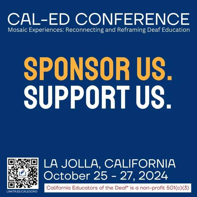 Text reads, "CAL-ED Conference Mosaic Experiences: Reconnecting and Reframing Deaf Education. Sponsor us. Support us. Choose your level. La Jolla, California. October 25-27, 2024.*California Educators of the Deaf* is a non-profit 501(c)(3). linktr.ee/caledorg.