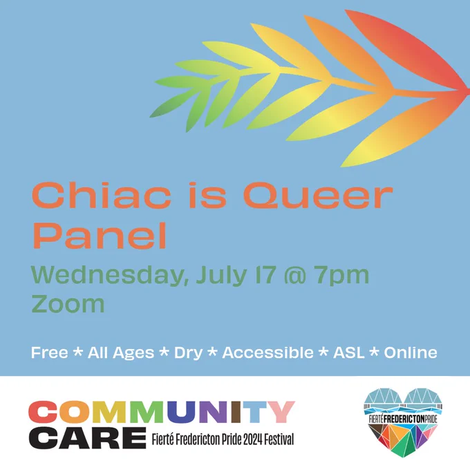 Square blue background. Orange text reads Chiac is Queer Panel. Green text reads Wednesday, July 17 @ 7pm. Zoom. White text reads Free. All Ages. Dry. Accessible. ASL. Online. On the left top of the screen is a fern with an red-orange-yellow-green gradient. In a white rectangle at the bottom of the screen is the Fierté Fredericton Pride logo, a rainbow geometric heart depicting the Fredericton walking bridge. On the bottom left is the festival theme. Rainbow block text reads Community. Black block text reads Care. Smaller black lettering reads Fierté Fredericton Pride 2024 Festival.