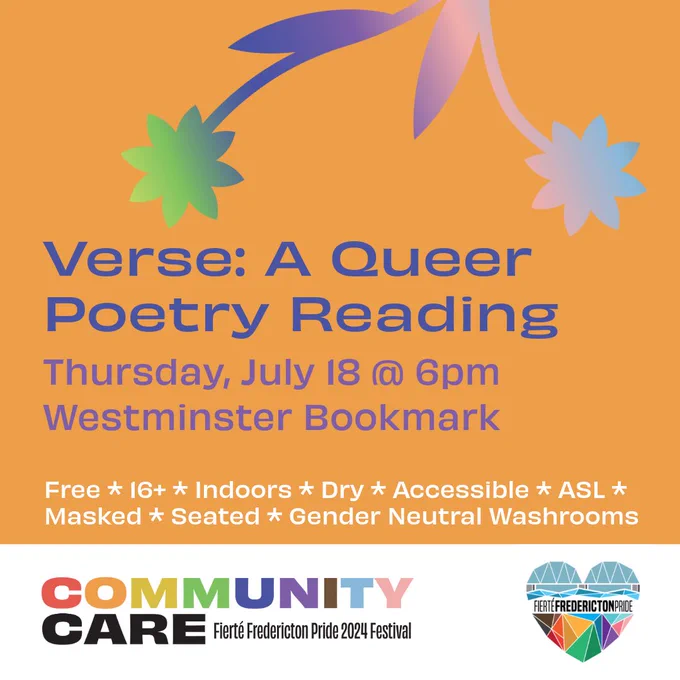 Square orange background. Blue text reads Verse: A Queer Poetry Reading. Purple text reads Thursday, July 18 @ 6pm. Westminster Bookmark. White text reads Free. 16 . Dry. Accessible. ASL. Masked. Seated. Gender Neutral Washrooms. On the top center of the screen are a pair of daisies with a purple-pink-blue-green gradient. In a white rectangle at the bottom of the screen is the Fierté Fredericton Pride logo, a rainbow geometric heart depicting the Fredericton walking bridge. On the bottom left is the festival theme. Rainbow block text reads Community. Black block text reads Care. Smaller black lettering reads Fierté Fredericton Pride 2024 Festival.
