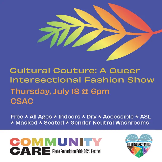 Square blue background. Yellow text reads Cultural Couture: A Queer Intersectional Fashion Show. Orange text reads Thursday, July 18 @ 6pm. CSAC. White text reads Free. All Ages. Indoors. Dry. Accessible. ASL. Masked. Seated. Gender Neutral Washrooms. On the top left of the screen is a fern with a green-yellow-orange-red gradient. In a white rectangle at the bottom of the screen is the Fierté Fredericton Pride logo, a rainbow geometric heart depicting the Fredericton walking bridge. On the bottom left is the festival theme. Rainbow block text reads Community. Black block text reads Care. Smaller black lettering reads Fierté Fredericton Pride 2024 Festival.