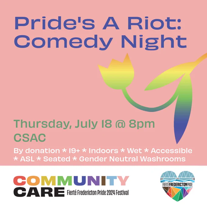 Square pink background. Blue text reads Pride's A Riot: Comedy Night. Green text reads Thursday, July 18 @ 8pm. CSAC. White text reads By Donation. 19 . Wet. Accessible. ASL. Seated. Gender Neutral Washrooms. On the left center of the screen is a tulip with an orange-yellow-blue-green gradient. In a white rectangle at the bottom of the screen is the Fierté Fredericton Pride logo, a rainbow geometric heart depicting the Fredericton walking bridge. On the bottom left is the festival theme. Rainbow block text reads Community. Black block text reads Care. Smaller black lettering reads Fierté Fredericton Pride 2024 Festival.