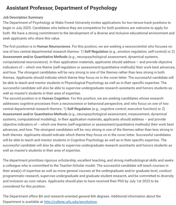 The Department of Psychology at Wake Forest University invites applications for two tenure-track positions to begin in July 2025. Candidates who believe they are competitive for both positions are welcome to apply for both. We have a strong commitment to the development of a diverse and inclusive educational environment and seek applicants who share this value.
The first position is in Human Neuroscience. For this position, we are seeking a neuroscientist who focuses on one of two central departmental research themes: 1) Self-Regulation (e.g., emotion regulation, self-control) or 2) Assessment and/or Quantitative Methods (e.g., neuropsychological assessment, dynamical systems, computational neuroscience). In their application materials, applicants should address – and provide objective indicators of -- which one theme (self-regulation or assessment/quantitative methods) their work best advances, and how. The strongest candidates will be very strong in one of the theme