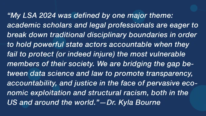 “My LSA 2024 was defined by one major theme: academic scholars and legal professionals are eager to break down traditional disciplinary boundaries in order to hold powerful state actors accountable when they fail to protect (or indeed injure) the most vulnerable members of their society. We are bridging the gap between data science and law to promote transparency, accountability, and justice in the face of pervasive economic exploitation and structural racism, both in the US and around the world.”—Dr. Kyla Bourne