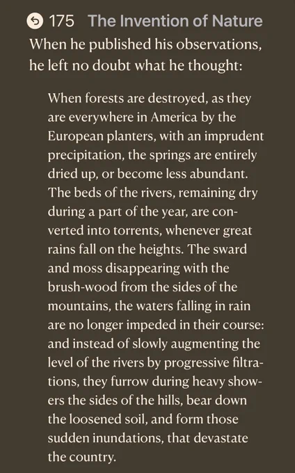 • 175 The Invention of Nature When he published his observations, he left no doubt what he thought:
When forests are destroyed, as they are everywhere in America by the European planters, with an imprudent precipitation, the springs are entirely dried up, or become less abundant.
The beds of the rivers, remaining dry during a part of the year, are converted into torrents, whenever great rains fall on the heights. The sward and moss disappearing with the brush-wood from the sides of the mountains, the waters falling in rain are no longer impeded in their course: and instead of slowly augmenting the level of the rivers by progressive filtra-tions, they furrow during heavy showers the sides of the hills, bear down the loosened soil, and form those sudden inundations, that devastate the country.