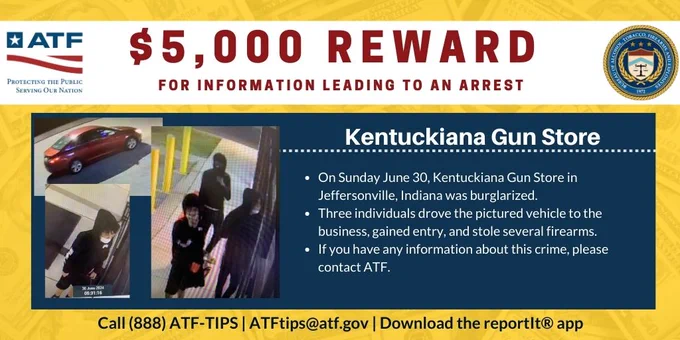 $5,000 Reward for information leading to an arrest. Kentuckiana Gun Store. On Sunday June 30, Kentuckiana Gun Store in Jeffersonville, Indiana was burglarized. Three individuals drove the pictured vehicle (a red sedan) to the business, gained entry, and stole several firearms. If you have any information about this crime, please contact ATF. Call (888) ATF-TIPS; ATFtips@atf.gov; Download the reportit app.