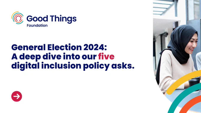 A white background with an image of a smiling person looking at a laptop. Good Things Foundation logo is at the top left. There is a red circle with an arrow pointing right towards the bottom left corner and multicoloured curved lines to the bottom right corner, some cover the photo. Text reads: “General Election 2024: A deep dive into our five digital inclusion policy asks."