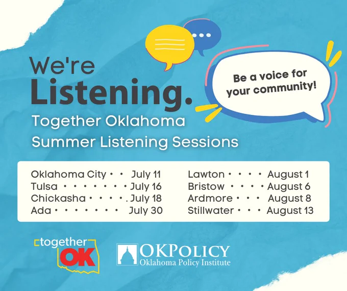 We're Listening. Together Oklahoma Summer Listening Sessions; Oklahoma City - July 11, Tulsa - July 16, Chickasha - July 18, Ada - July 30, Lawton - August 1, Bristow - August 6, Ardmore - August 8, Stillwater - August 13; Be a voice for your community! Together OK, OK Policy - Oklahoma Policy Institute. 