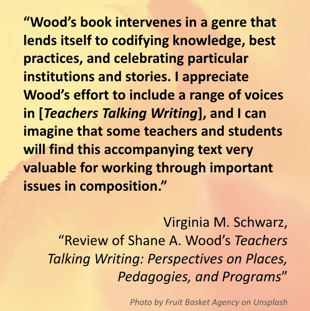The image includes a quote from  Virginia M. Schwarz’s, 
“Review of Shane A. Wood’s Teachers Talking Writing: Perspectives on Places, Pedagogies, and Programs.” The quote reads: “Wood’s book intervenes in a genre that lends itself to codifying knowledge, best practices, and celebrating particular institutions and stories. I appreciate Wood’s effort to include a range of voices in [Teachers Talking Writing], and I can imagine that some teachers and students will find this accompanying text very valuable for working through important issues in composition.”  