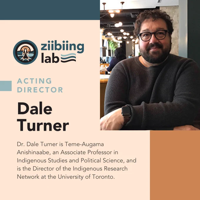 Graphic introducing the Acting Director of Ziibiing Lab, Dr. Dale Turner. His photo is included in the top-right corner, depicting him wearing glasses with a long sleeve brown shirt in a restaurant or cafe. The Ziibiing Lab logo is adjacent to the left. Beneath that is the following text: "Acting Director Dale Turner Dr. Dale Turner is Teme-Augama, an Associate Professor in Indigenous Studies and Political Science, and is the Director of the Indigenous Research Network at the University of Toronto."