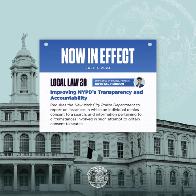 LOCAL LAW 20
SPONSORED BY COUNCIL MEMBER: CRYSTAL HUDSON
Improving NYPD's Transparency and Accountability
Requires the New York City Police Department to report on instances in which an individual denies consent to a search, and information pertaining to circumstances involved in such attempt to obtain consent to search.