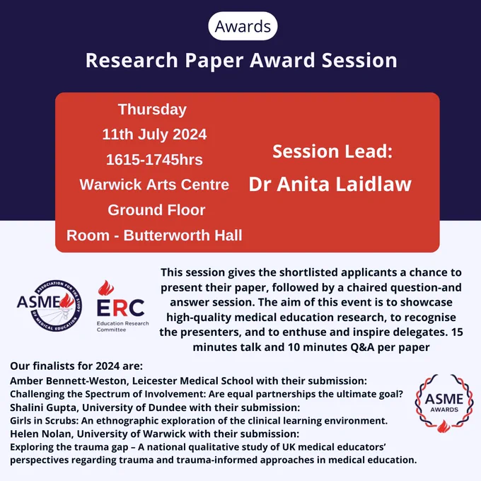 Awards Research Paper Award Session
Thursday 
11th July 2024
1615-1745hrs
Warwick Arts Centre
 Ground Floor
Room - Butterworth Hall Session Lead: Dr Anita Laidlaw This session gives the shortlisted applicants a chance to present their paper, followed by a chaired question-and answer session. The aim of this event is to showcase high-quality medical education research, to recognise the presenters, and to enthuse and inspire delegates. 15 minutes talk and 10 minutes Q&A per paper 