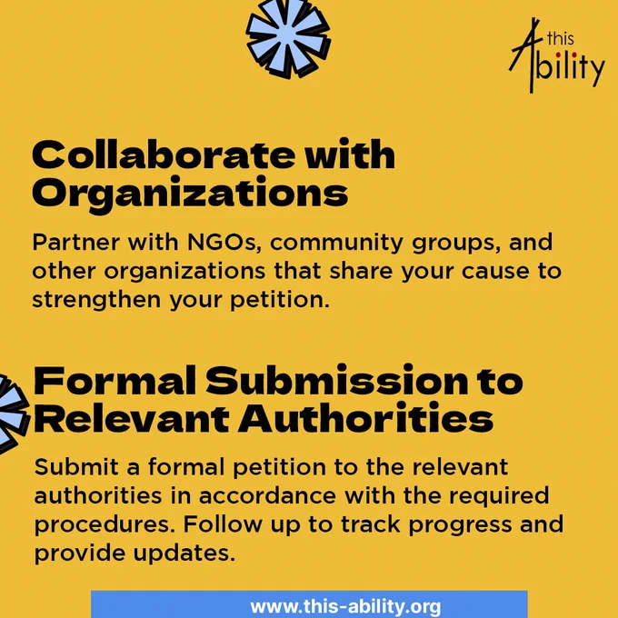 Collaborate with Organizations:

Partner with NGOs, community groups, and other organizations that share your cause to strengthen your petition.
Features blue star-like shapes.
Formal Submission to Relevant Authorities:

Submit a formal petition to the relevant authorities in accordance with the required procedures. Follow up to track progress and provide updates.
Contains similar decorative elements to the previous tips.
All posters maintain a consistent color scheme of yellow, black, and some elements of red and blue, with the "this Ability" logo present in the top right corner.
