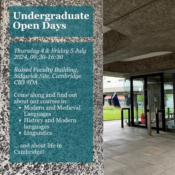 Undergraduate Open Days, Thursday 4 and Friday 5 July 2024, 09:30-16:30. Raised Faculty Building, Sidgwick Site, Cambridge CB3 9DA. Come along and find out about our courses in Modern and Medieval Languages, History and Modern Languages, and Linguistics, and about life in Cambridge.