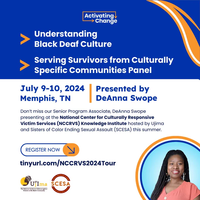 Activating Change logo
Understanding Black Deaf Culture and Serving Survivors Culturally Specific Communities Panel In-person trainings July 9-10, 2024, Memphis, TN
Presented by DeAnna Swope 
Hosted by Ujima and Sisters of Color Ending Sexual Assault (SCESA) as the National Center for Cultural and Responsive Victim Services (NCCRVRS) Knowledge Institute
Logos of Ujima and SCESA 
Photo of DeAnna Swope, a Black Deaf woman.
Register now at tinyurl.com/NCCRVS2024Tour
