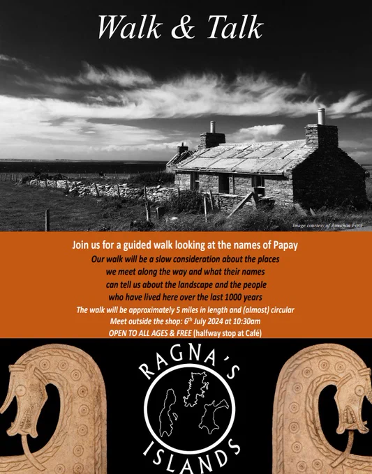 Poster advertising a walk, with a black and white photo of stone-built croft house in Papa Westray. The details of the walk read: ‘Join us for a guided walk looking at the names of Papay. Our walk will be a slow consideration about the places we meet long the way and what their names can tell us about the landscape and the people who have lived here over the last 1000 years. The walk will be approximately 5 miles in length and (almost) circular. Meet outside the shop: 6th July 2024 at 10:30am. Open to all ages & free (hallway stop ate Café)’.