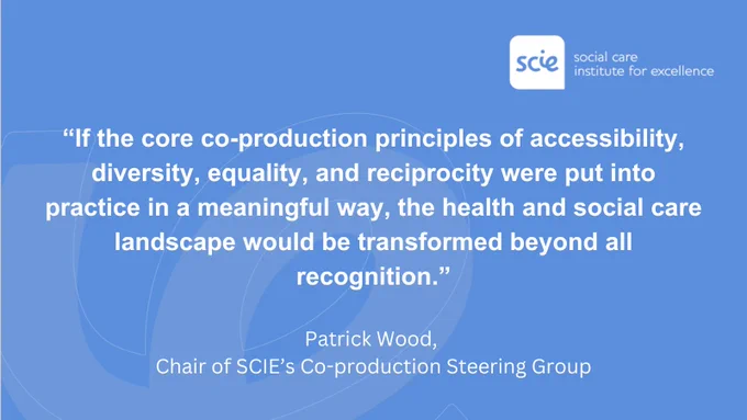 White text on a blue background that says, "If the core co-production principles of accessibility, diversity, equality, and reciprocity were put into practice in a meaningful way, the health and social care landscape would be transformed beyond all recognition." The words are attributed to Patrick Wood, Chair of the SCIE's Co-production Steering Group. The Social Care Institute for Excellence's logo is in the top right corner