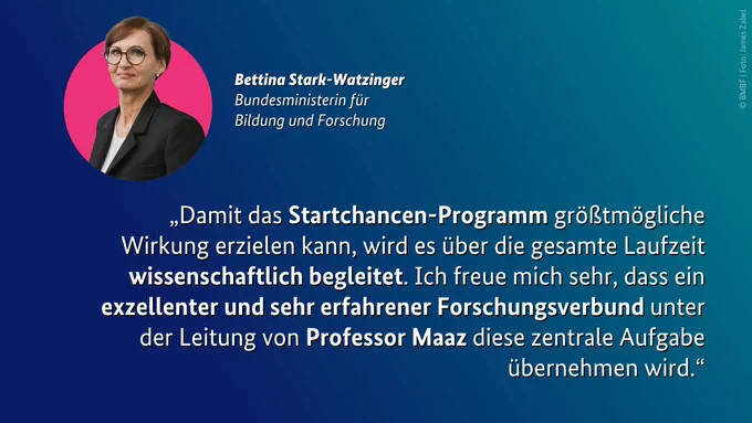 Zitat von Bundesbildungsministerin Bettina Stark-Watzinger: „Damit das Startchancen-Programm größtmögliche Wirkung erzielen kann, wird es über die gesamte Laufzeit wissenschaftlich begleitet. Ich freue mich sehr, dass ein exzellenter und sehr erfahrener Forschungsverbund unter der Leitung von Professor Maaz diese zentrale Aufgabe übernehmen wird.“