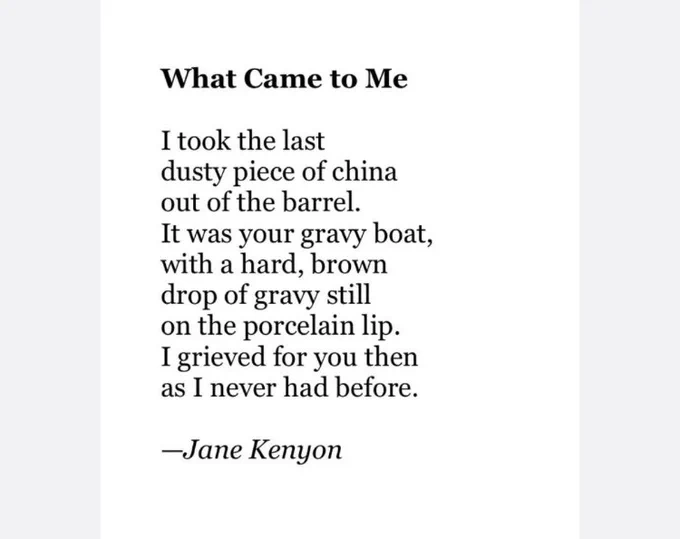 What Came to Me
 
Jane Kenyon (1947 – 1995)

I took the last
dusty piece of china
out of the barrel.
It was your gravy boat,
with a hard, brown
drop of gravy still
on the porcelain lip.
I grieved for you then
as I never had before.
