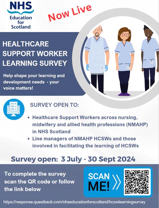 NHS Education for Scotland
Now Live
Healthcare Support Worker Learning Survey
Help shape your learning and development needs – your voice matters
Survey open to:
Healthcare support workers across nursing, midwifery and allied health professions (NMAHP) in NHS Scotland and line managers of NMAHP HCSWs and those involved in facilitating the learning of HCSWs

Survey open 3 July – 30 Sept 2024
To complete the survey scan the QR code or follow the link below
https://response.questback.com/nhseducationforscotland/hcswlearningsurvey
