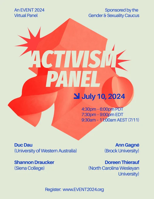 A graphic flyer with the title ACTIVISM PANEL and the following text: “July 10, 2024. 4:30pm-6:00pm PDT / 7:30pm-9:00pm EDT / 9:30am-11:00am AEST (7/11). An EVENT 2024 Virtual Panel; Sponsored by the Gender & Sexuality Caucus. Duc Dau (University of Western Australia), Shannon Draucker (Siena College), Ann Gagne (Brock University), Doreen Thierauf (North Carolina Wesleyan University). Register: www.EVENT2024.org.”