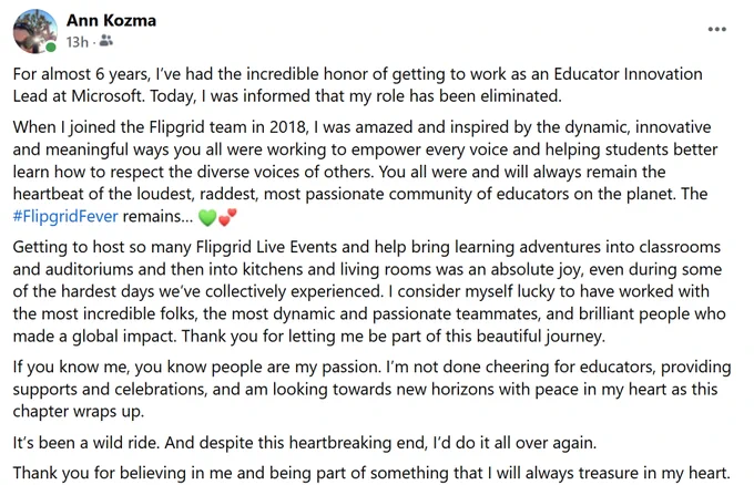 screenshot of my Facebook post, "For almost 6 years, I’ve had the incredible honor of getting to work as an Educator Innovation Lead at Microsoft. Today, I was informed that my role has been eliminated. 
When I joined the Flipgrid team in 2018, I was amazed and inspired by the dynamic, innovative and meaningful ways you all were working to empower every voice and helping students better learn how to respect the diverse voices of others. You all were and will always remain the heartbeat of the loudest, raddest, most passionate community of educators on the planet. The #FlipgridFever remains… "

Additional text not included due to ALT Text limtations.