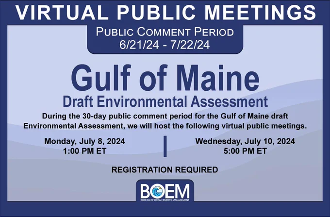 During the 30-day public comment period for the Gulf of Maine draft Environmental Assessment, we will host the following virtual public meetings.  Meetings will be held on Monday, July 8, 2024, at 1:00 PM ET and Wednesday, July 10, 2024, at 5:00 PM ET. Registration is required. 