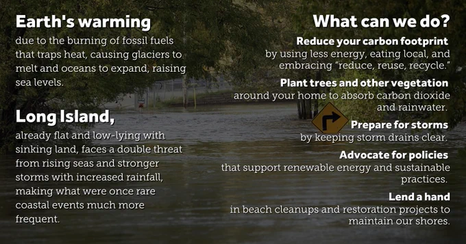 A flooded street. Text on image: “Earth's warming due to the burning of fossil fuels that traps heat, causing glaciers to melt and oceans to expand, raising sea levels. Long Island, already flat and low-lying with sinking land, faces a double threat from rising seas and stronger storms with increased rainfall, making what were once rare coastal events much more frequent. What can we do? Reduce your carbon footprint by using less energy, eating local, and embracing “reduce, reuse, recycle.” Plant trees and other vegetation around your home to absorb carbon dioxide and rainwater. Prepare for storms by keeping storm drains clear. Advocate for policies that support renewable energy and sustainable practices. Lend a hand in beach cleanups and restoration projects to maintain our shores.”