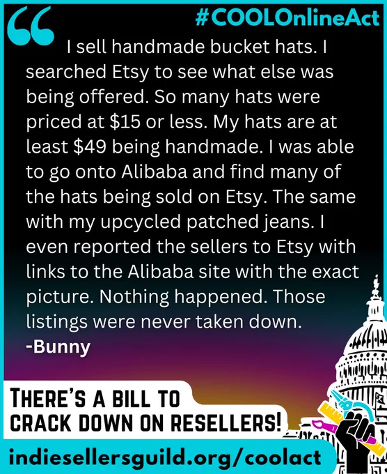 I sell handmade bucket hats. I searched Etsy to see what else was being offered. So many hats were priced at $15 or less. My hats are at least $49 being handmade. I was able to go onto Alibaba and find many of the hats being sold on Etsy. The same with my upcycled patched jeans. I even reported the sellers to Etsy with links to the Alibaba site with the exact picture. Nothing happened. Those listings were never taken down. -Bunny