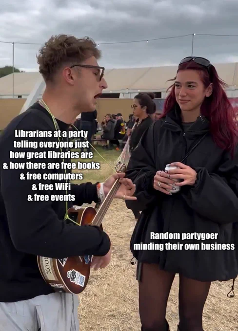 ID: a meme of a male singer singing at International Superstar and Glastonbury headliner Dua Lipa. Text next to the singer reads: librarians at a party telling everyone just how great libraries are and how there are free books and free computers and free WiFi and free events. Text next to Dua Lipa reads: random partygoer minding their own business.