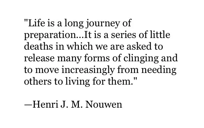 "Life is a long journey of preparation...It is a series of little deaths in which we are asked to release many forms of clinging and to move increasingly from needing others to living for them."

—Henri J. M. Nouwen