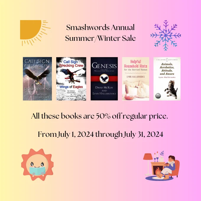 Text:
Smashwords Annual Summer/Winter Sale 
All these books are 50% off regular price.
From July 1, 2024 through July 31, 2024

Books left to right: 
Call Sign Wrecking Crew Series (Storm Warning - Wings of Eagles - Genesis) by David McKoy and Lynn Hallbrooks,  Helpful Household Hints for Harried Humans by Lynn Hallbrooks, and Animals, Acrobatics, Attitude, and Amore by Lynn Hallbrooks