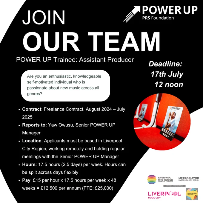 JOIN OUR TEAM!
Role: POWER UP Trainee: Assistant Producer
Contract: Freelance Contract, August 2024 – July 2025
Reports to: Yaw Owusu, Senior POWER UP Manager
Location: Applicants must be based in Liverpool City Region, working remotely and holding regular meetings with the Senior POWER UP Manager
Hours:  17.5 hours (2.5 days) per week. Hours can be split across days flexibly
Pay: £15 per hour x 17.5 hours per week x 48 weeks = £12,500 per annum (FTE: £25,000)
