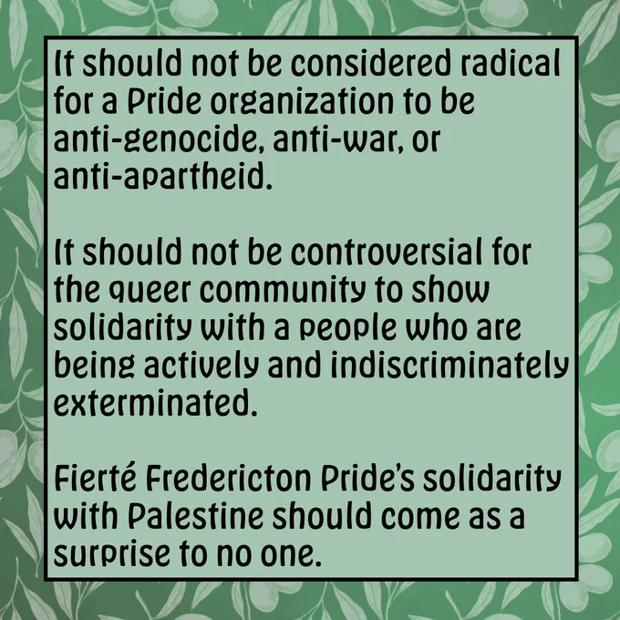 Green square image with olive branch border. Text reads: It should not be considered radical for a Pride organization to be anti-genocide, anti-war, or anti-apartheid. It should not be controversial for the queer community to show solidarity with a people who are being actively and indiscriminately exterminated. Fierté Fredericton Pride’s solidarity with Palestine should come as a surprise to no one.