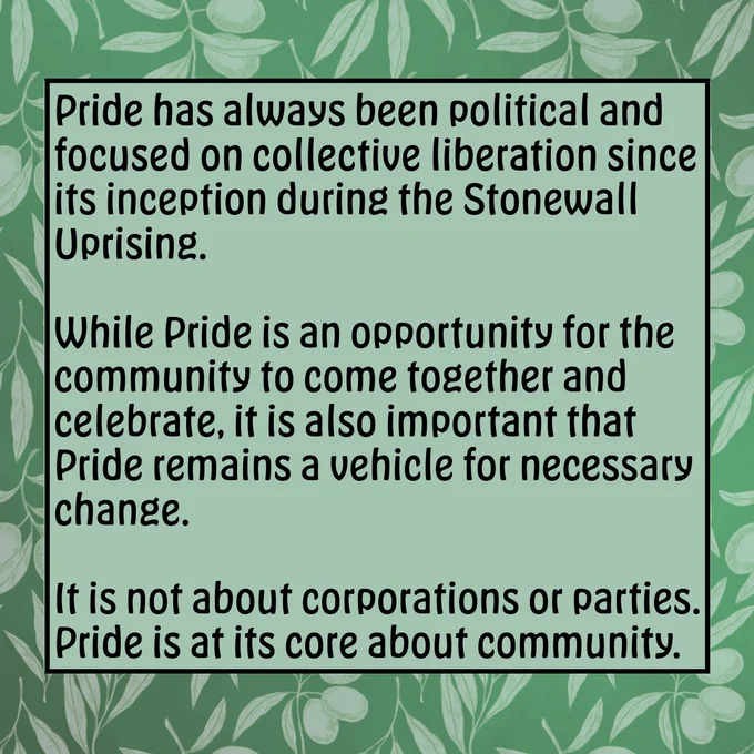 Green square image with olive branch border. Text reads: Pride has always been political and has been about collective liberation since its inception during the Stonewall Uprising. While Pride is an opportunity for the community to come together and celebrate, it is also important that Pride remains a vehicle for necessary change. It is not about corporations or parties. Pride is, at its core, about community.