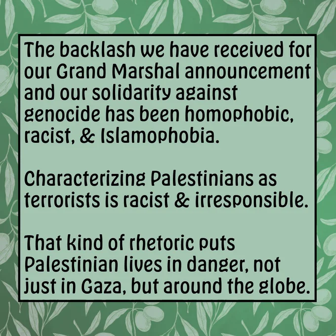 The backlash we have received for our Grand Marshal announcement and our solidarity against genocide has been homophobic, racist, and religiously-intolerant. Characterizing Palestinians as terrorists is racist and irresponsible. That kind of rhetoric puts Palestinian lives in danger, not just in Gaza, but around the globe. 