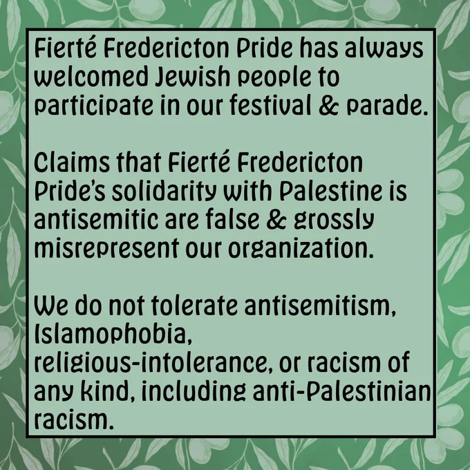 Fierté Fredericton Pride has always welcomed Jewish people to participate in our festival and parade. Claims that Fierté Fredericton Pride’s solidarity with Palestine is antisemitic are false and grossly misrepresent our organization. We do not tolerate antisemitism, Islamophobia, religious-intolerance, or racism of any kind, including anti-Palestinian racism. 