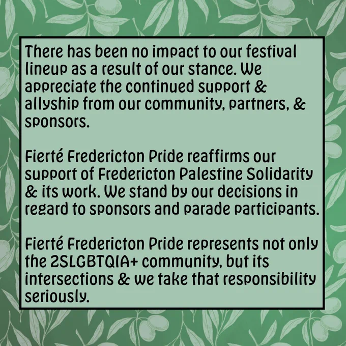There has been no impact to our festival lineup as a result of our stance. We appreciate the continued support and allyship from our community, partners, and sponsors. 

Fierté Fredericton Pride reaffirms our support of Fredericton Palestine Solidarity and its workWe stand by our decisions in regard to sponsors and parade participants. Fierté Fredericton Pride represents not only the 2SLGBTQIA  community, but its intersections, and we take that responsibility seriously.