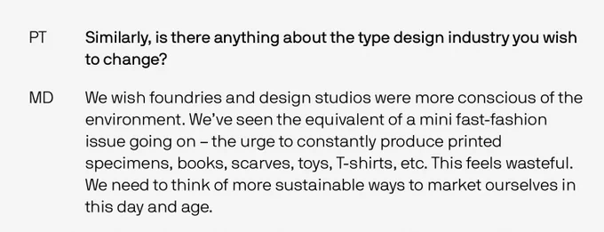 The interviewer asked: “Similarly, is there anything about the type design industry you wish to change?” To which, Monkey Type responded: “We wish foundries and design studios were more conscious of the environment. We’ve seen the equivalent of a mini fast-fashion issue going on – the urge to constantly produce printed specimens, books, scarves, toys, T-shirts, etc. This feels wasteful. We need to think of more sustainable ways to market ourselves in this day and age.”