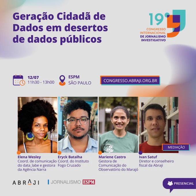 Na imagem, a identidade do 19º Congresso Internacional de Jornalismo Investigativo e no centro as fotos das duas palestrantes. Está escrito: Geração Cidadã de Dados em desertos de dados públicos. 12/07. 11:30 - 13:00. ESPM. Presencial.  Na primeira foto, da esquerda para direita, está Elena Wesley, coordenadora de comunicação do data_labe e gestora da Agência Narra. É uma mulher negra com cabelo escuro e crespo. Está usando brincos grandes e coloridos. Ao lado está Eryck Batalha, coordenador do Instituto Fogo Cruzado. Homem de cabelo escuro cacheado, cavanhaque e óculos de plaquetas. Ao lado está Mariene Castro, gestora de Comunicação do Observatório do Marajó. Ela está segurando uma placa de madeira, onde está escrito “observatório do Marajó”. Tem cabelos castanhos e está usando uma camiseta verde com a estampa do observatório do Marajó. Por último está Ivan Satuf, diretor e conselheiro fiscal da Abraji. Homem branco de cabelo escuro. Fim da descrição