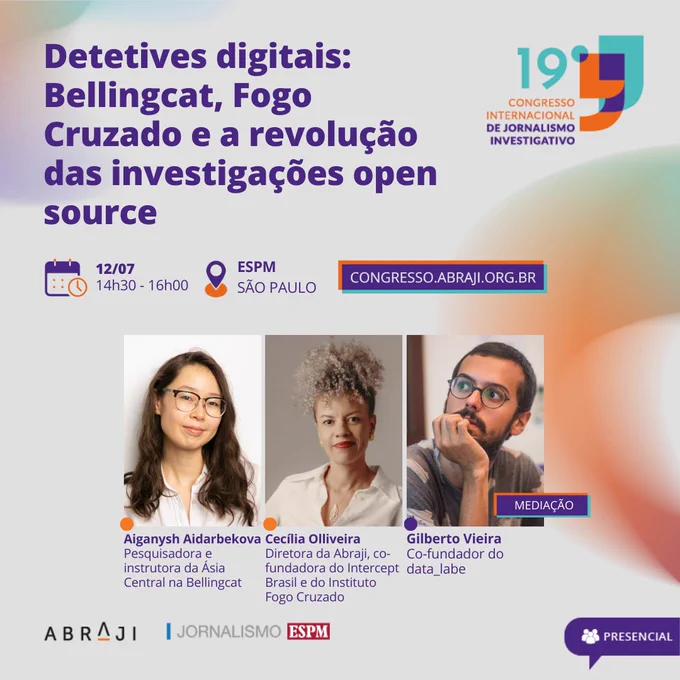 Na imagem, a identidade do 19º Congresso Internacional de Jornalismo Investigativo, e no centro, três fotos, duas mulheres e um homem. Está escrito: Detetives digitais: Bellingcat, Fogo Cruzado e a revolução das investigações open source. 12/07. 14:30 - 16:00. ESPM - São Paulo. Congresso.abraji.org.br. presencial. Na foto da esquerda para direita está Aiganysh Aidarbekova, pesquisadora e instrutora da Ásia Central na Bellingcat desde 2018. Uma mulher asiática, tem cabelo ondulado médio e cor castanho-claro. Ele veste uma camisa branca e usa um óculos. Ao lado, está a foto de Cecília Olliveira, diretora da Abraji, co-fundadora do Intercept Brasil e do Instituto Fogo Cruzado. Uma mulher negra, tem cabelo cacheado com luzes nas pontas. Ela usa um batom vermelho e uma camisa branca. Por fim, está a foto de Gilberto Vieira, co-fundador do data_labe. Um homem branco, com barba e cabelo castanho escuro curto. Ele usa uma camiseta cinza e óculos redondos na cor preta. Fim da descrição.