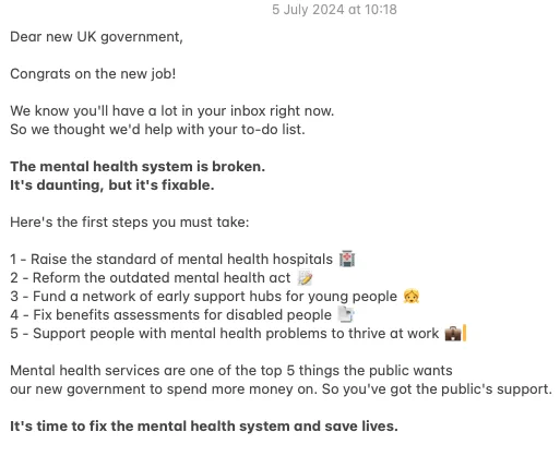 Dear new UK government,

Congrats on the new job!

We know you'll have a lot in your inbox right now. 
So we thought we'd help with your to-do list.

The mental health system is broken. 
It's daunting, but it's fixable.

Here's the first steps you must take:

1 - Raise the standard of mental health hospitals
2 - Reform the outdated mental health act 
3 - Fund a network of early support hubs for young people 
4 - Fix benefits assessments for disabled people 
5 - Support people with mental health problems to thrive at work 

Mental health services are one of the top 5 things the public wants 
our new government to spend more money on. So you've got the public's support.

It's time to fix the mental health system and save lives.