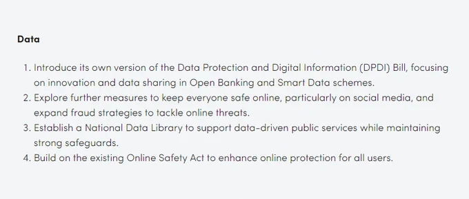 Data

1. Introduce its own version of the Data Protection and Digital Information (DPDI) Bill, focusing on innovation and data sharing in Open Banking and Smart Data schemes.
2. Explore further measures to keep everyone safe online, particularly on social media, and expand fraud strategies to tackle online threats.
3. Establish a National Data Library to support data-driven public services while maintaining strong safeguards.
4. Build on the existing Online Safety Act to enhance online protection for all users.