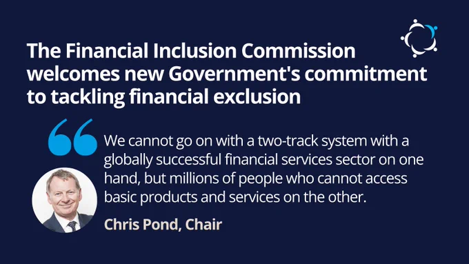 The Financial Inclusion Commission welcomes new Government's commitment to tackling financial exclusion
Chris Pond, Chair, commented "We cannot go on with a two-track system with a globally successful financial services sector on one hand, but millions of people who cannot access basic products and services on the other."

