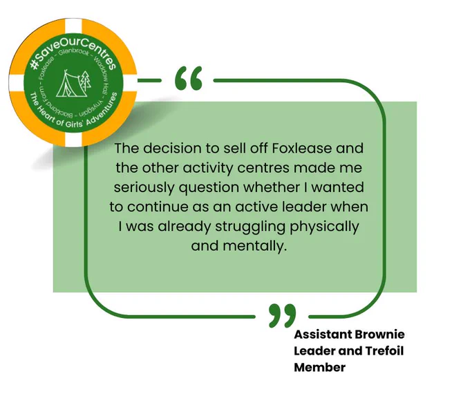 A quote from an Assistant Brownie Leader and Trefoil member, saying: "The decision to sell off #Foxlease and the other activity centres (#Waddow) made me seriously question whether I wanted to continue as an active leader when I was already struggling physically and mentally."