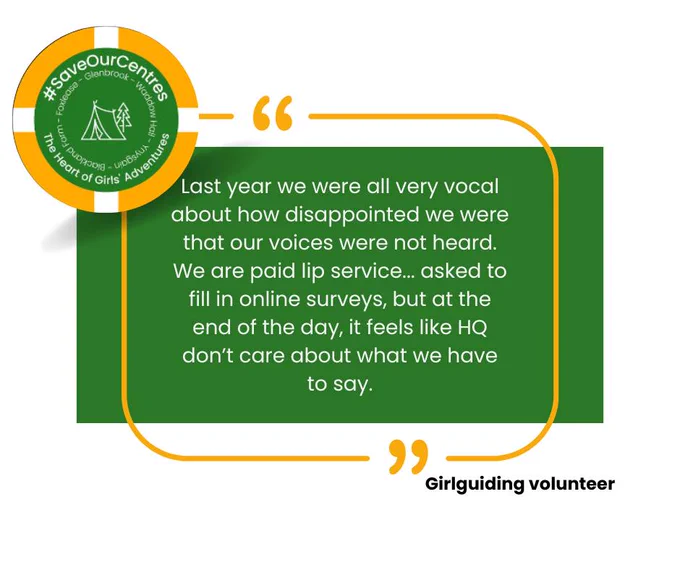 A quote from a Girlguiding volunteer, who said: "Last year we were all very vocal about how disappointed we were that our voices were not heard. We are paid lip service... asked to fill in online surveys, but at the end of the day, it feels like HQ don't care about what we have to say."