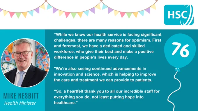 A teal graphic. Party bunting can be seen against a white background at the top of the graphic, along with the Health and Social Care logo. A picture of Health Minister Mike Nesbitt in a circular frame is on the left of the graphic, while a balloon with the number 76 on it is on the right. In the middle, text reads: “While we know our health service is facing significant challenges, there are many reasons for optimism. First and foremost, we have a dedicated and skilled workforce, who give their best and make a positive difference in people’s lives every day. We’re also seeing continued advancements in innovation and science, which is helping to improve the care and treatment we can provide to patients. So, a heartfelt thank you to all our incredible staff for everything you do, not least putting hope into healthcare.”