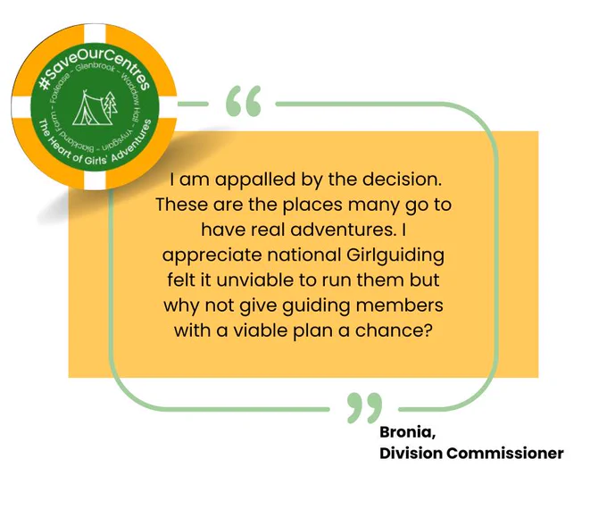 A quote from Bronia, a Girlguiding Division Commissioner, who said: "I am appalled by the decision. These are the places many go to have real adventures. I appreciate national Girlguiding felt it unviable to run them but why not give guiding members with a viable plan a chance?"