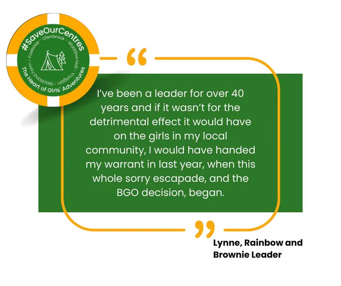 A quote from Lynne, a Rainbow and Brownie Leader, who said: "I've been a leader for over 40 years and if it wasn't for the detrimental effect it would have on the girls in my local community, I would have handed my warrant in last year, when this whole sorry escapade, and the BGO decision, began."